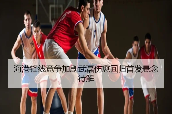 海港锋线竞争加剧武磊伤愈回归首发悬念待解