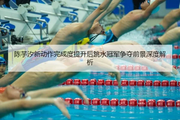陈芋汐新动作完成度提升后跳水冠军争夺前景深度解析