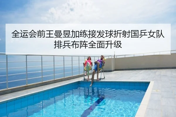 全运会前王曼昱加练接发球折射国乒女队排兵布阵全面升级