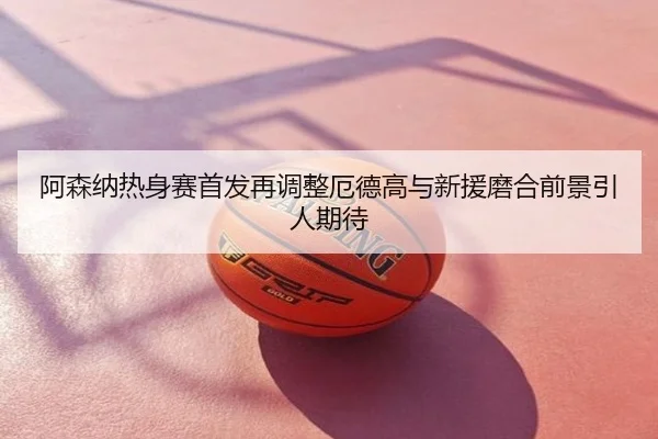 阿森纳热身赛首发再调整厄德高与新援磨合前景引人期待